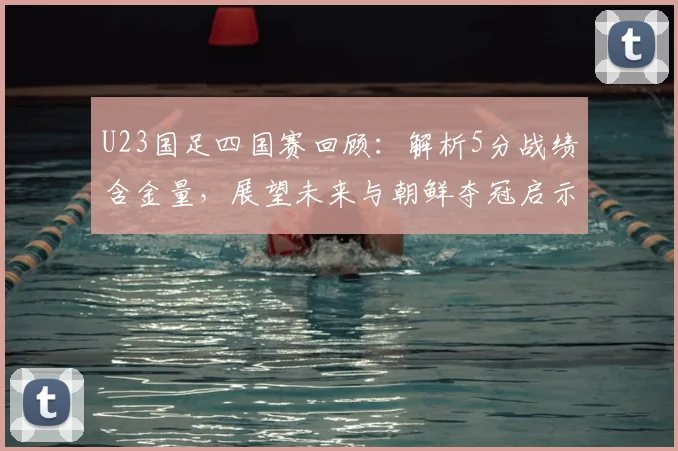 U23国足四国赛回顾:解析5分战绩含金量,展望未来与朝鲜夺冠启示