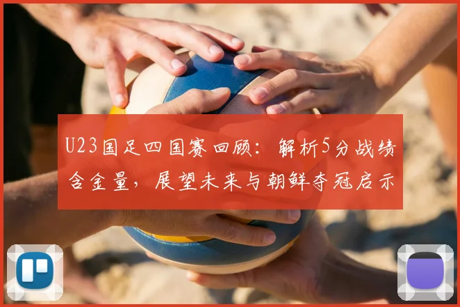 U23国足四国赛回顾:解析5分战绩含金量,展望未来与朝鲜夺冠启示