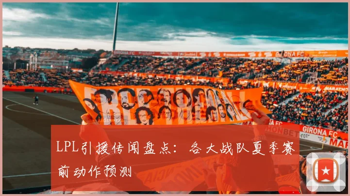 LPL引援传闻盘点:各大战队夏季赛前动作预测