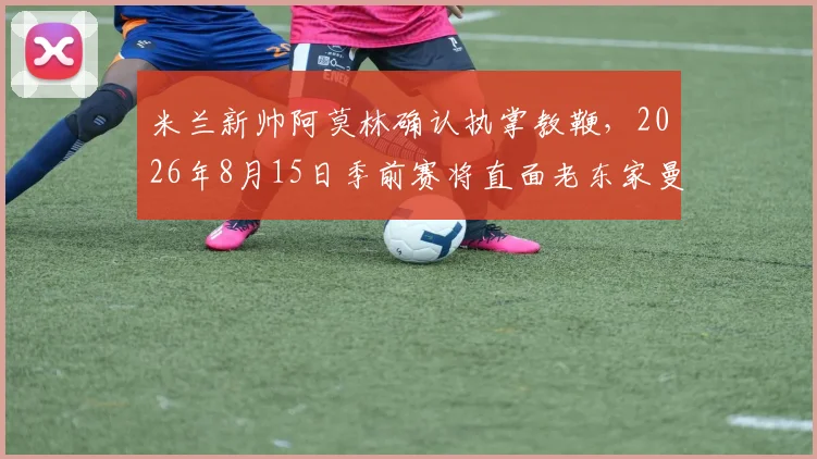 米兰新帅阿莫林确认执掌教鞭，2026年8月15日季前赛将直面老东家曼联