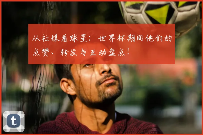 从社媒看球星：世界杯期间他们的点赞、转发与互动盘点！