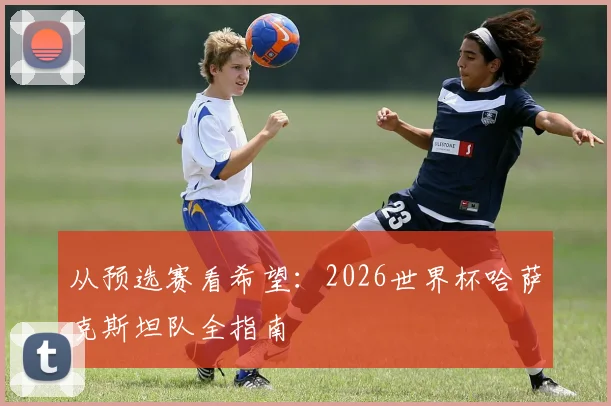 从预选赛看希望：2026世界杯哈萨克斯坦队全指南